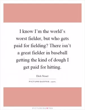 I know I’m the world’s worst fielder, but who gets paid for fielding? There isn’t a great fielder in baseball getting the kind of dough I get paid for hitting Picture Quote #1
