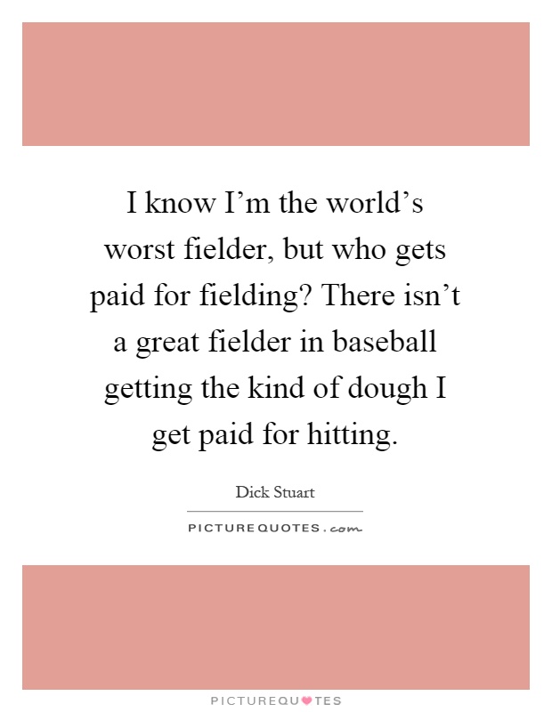 I know I'm the world's worst fielder, but who gets paid for fielding? There isn't a great fielder in baseball getting the kind of dough I get paid for hitting Picture Quote #1