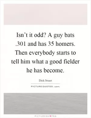 Isn’t it odd? A guy bats.301 and has 35 homers. Then everybody starts to tell him what a good fielder he has become Picture Quote #1