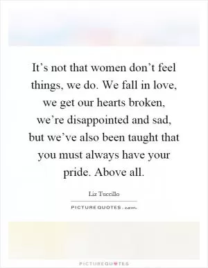 It’s not that women don’t feel things, we do. We fall in love, we get our hearts broken, we’re disappointed and sad, but we’ve also been taught that you must always have your pride. Above all Picture Quote #1