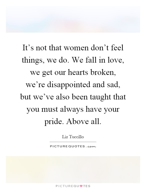 It's not that women don't feel things, we do. We fall in love, we get our hearts broken, we're disappointed and sad, but we've also been taught that you must always have your pride. Above all Picture Quote #1