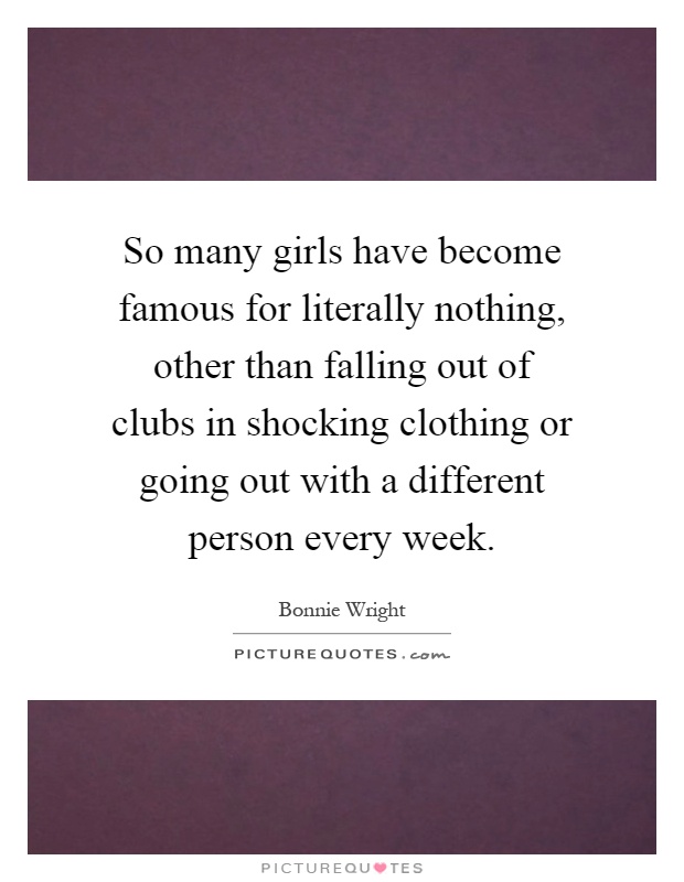 So many girls have become famous for literally nothing, other than falling out of clubs in shocking clothing or going out with a different person every week Picture Quote #1