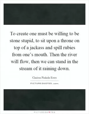 To create one must be willing to be stone stupid, to sit upon a throne on top of a jackass and spill rubies from one’s mouth. Then the river will flow, then we can stand in the stream of it raining down Picture Quote #1