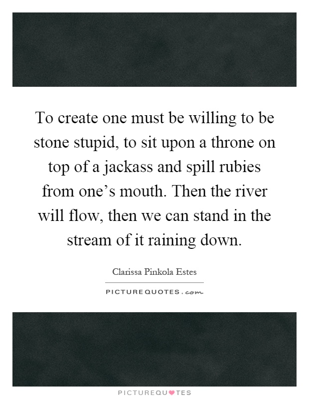 To create one must be willing to be stone stupid, to sit upon a throne on top of a jackass and spill rubies from one's mouth. Then the river will flow, then we can stand in the stream of it raining down Picture Quote #1