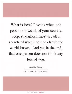 What is love? Love is when one person knows all of your secrets, deepest, darkest, most dreadful secrets of which no one else in the world knows. And yet in the end, that one person does not think any less of you Picture Quote #1
