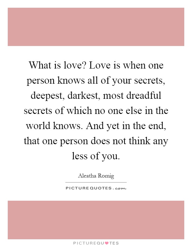 What is love? Love is when one person knows all of your secrets, deepest, darkest, most dreadful secrets of which no one else in the world knows. And yet in the end, that one person does not think any less of you Picture Quote #1