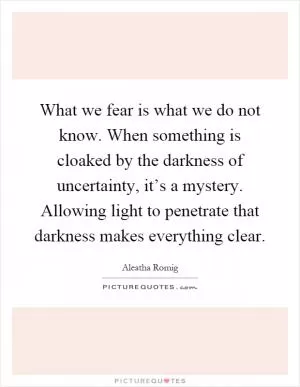 What we fear is what we do not know. When something is cloaked by the darkness of uncertainty, it’s a mystery. Allowing light to penetrate that darkness makes everything clear Picture Quote #1