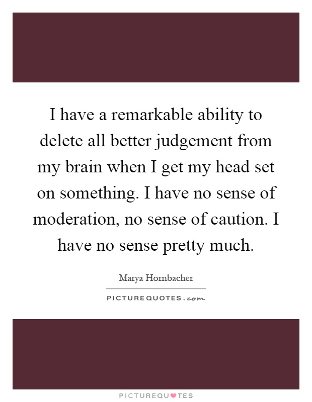 I have a remarkable ability to delete all better judgement from my brain when I get my head set on something. I have no sense of moderation, no sense of caution. I have no sense pretty much Picture Quote #1