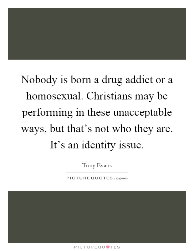 Nobody is born a drug addict or a homosexual. Christians may be performing in these unacceptable ways, but that's not who they are. It's an identity issue Picture Quote #1
