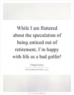 While I am flattered about the speculation of being enticed out of retirement, I’m happy with life as a bad golfer! Picture Quote #1