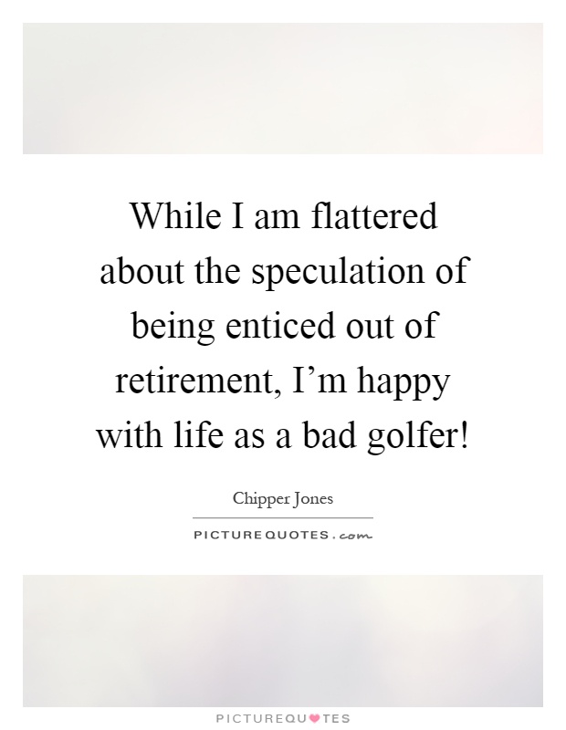 While I am flattered about the speculation of being enticed out of retirement, I'm happy with life as a bad golfer! Picture Quote #1
