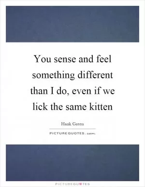 You sense and feel something different than I do, even if we lick the same kitten Picture Quote #1