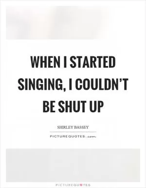 When I started singing, I couldn’t be shut up Picture Quote #1