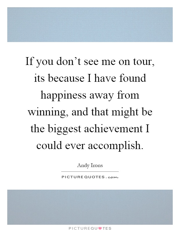 If you don't see me on tour, its because I have found happiness away from winning, and that might be the biggest achievement I could ever accomplish Picture Quote #1