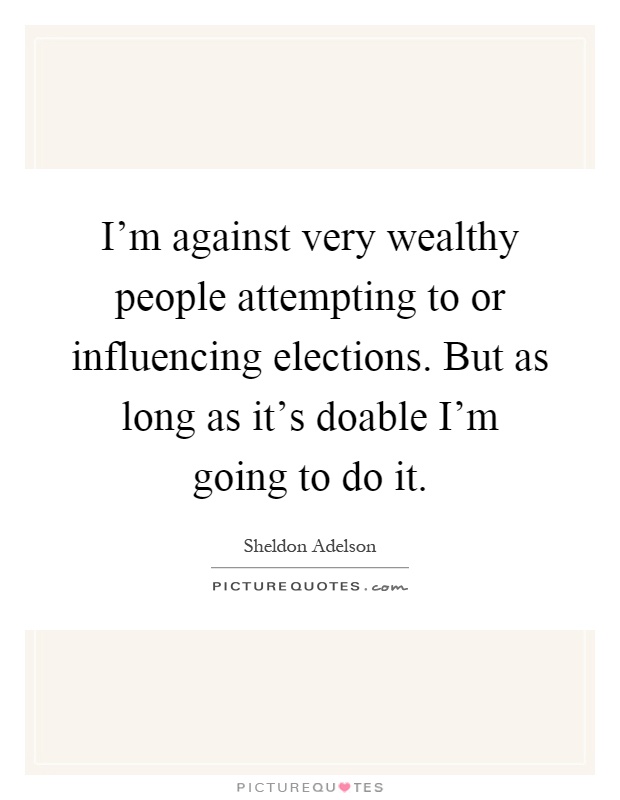 I'm against very wealthy ­people attempting to or influencing elections. But as long as it's doable I'm going to do it Picture Quote #1