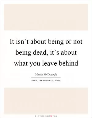 It isn’t about being or not being dead, it’s about what you leave behind Picture Quote #1