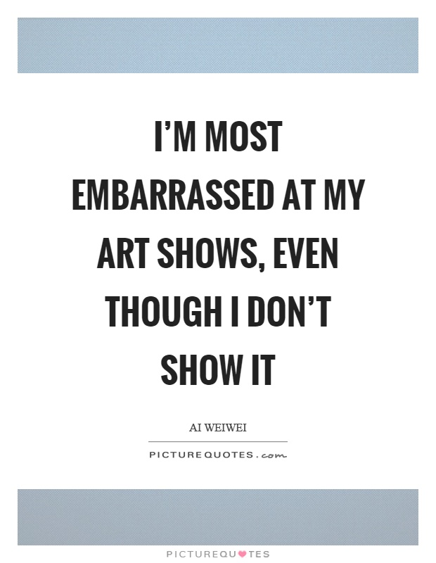 I'm most embarrassed at my art shows, even though I don't show it Picture Quote #1