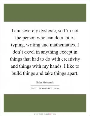 I am severely dyslexic, so I’m not the person who can do a lot of typing, writing and mathematics. I don’t excel in anything except in things that had to do with creativity and things with my hands. I like to build things and take things apart Picture Quote #1