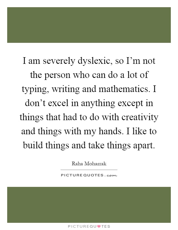 I am severely dyslexic, so I'm not the person who can do a lot of typing, writing and mathematics. I don't excel in anything except in things that had to do with creativity and things with my hands. I like to build things and take things apart Picture Quote #1