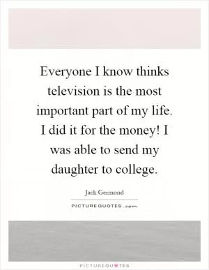 Everyone I know thinks television is the most important part of my life. I did it for the money! I was able to send my daughter to college Picture Quote #1