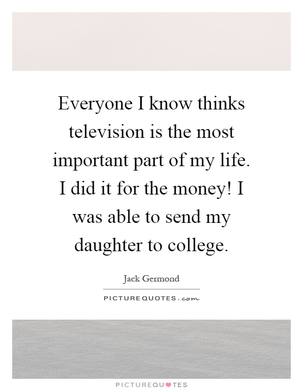 Everyone I know thinks television is the most important part of my life. I did it for the money! I was able to send my daughter to college Picture Quote #1