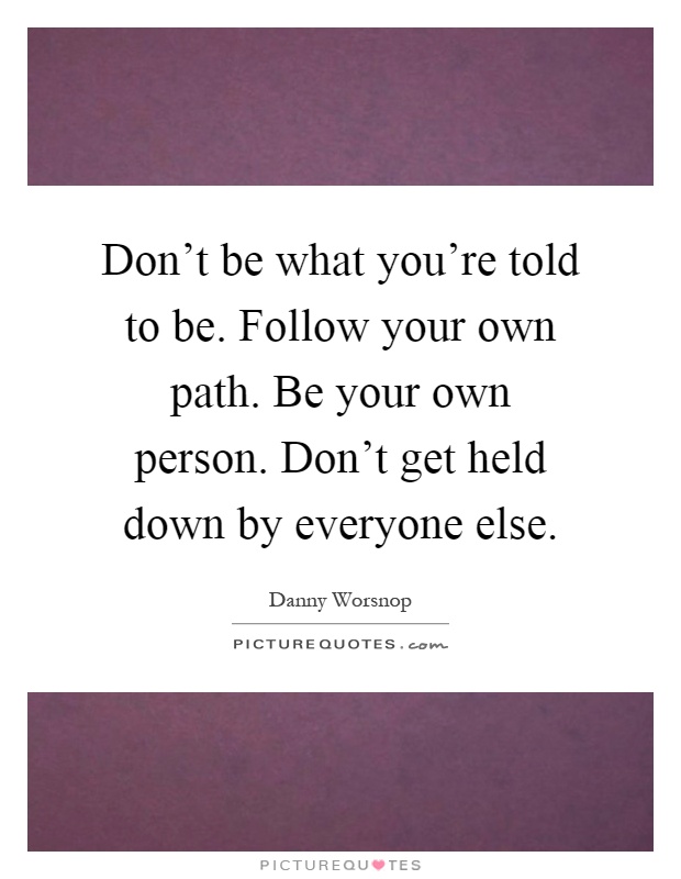 Don't be what you're told to be. Follow your own path. Be your own person. Don't get held down by everyone else Picture Quote #1