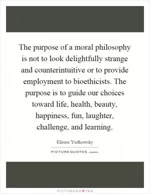 The purpose of a moral philosophy is not to look delightfully strange and counterintuitive or to provide employment to bioethicists. The purpose is to guide our choices toward life, health, beauty, happiness, fun, laughter, challenge, and learning Picture Quote #1
