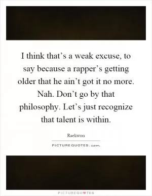 I think that’s a weak excuse, to say because a rapper’s getting older that he ain’t got it no more. Nah. Don’t go by that philosophy. Let’s just recognize that talent is within Picture Quote #1