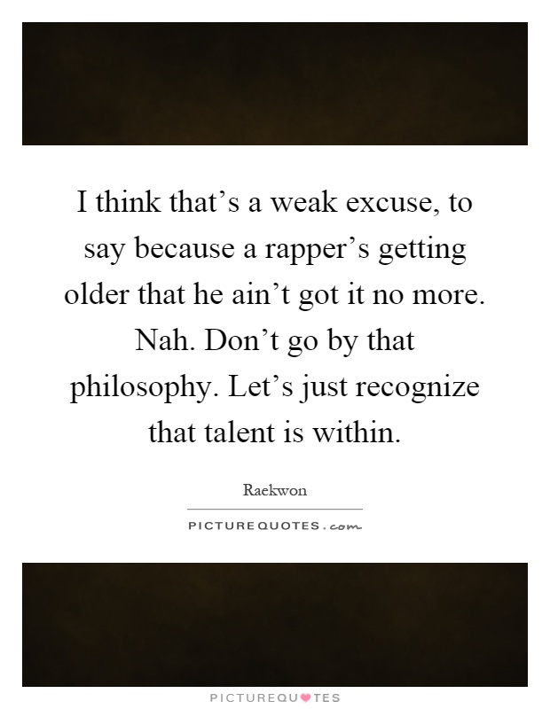 I think that's a weak excuse, to say because a rapper's getting older that he ain't got it no more. Nah. Don't go by that philosophy. Let's just recognize that talent is within Picture Quote #1