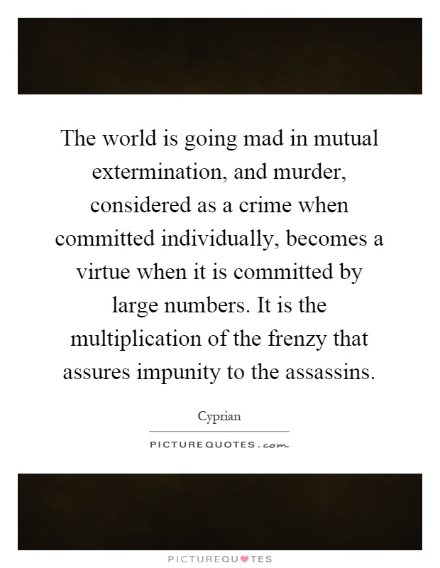 The world is going mad in mutual extermination, and murder, considered as a crime when committed individually, becomes a virtue when it is committed by large numbers. It is the multiplication of the frenzy that assures impunity to the assassins Picture Quote #1
