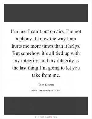 I’m me. I can’t put on airs. I’m not a phony. I know the way I am hurts me more times than it helps. But somehow it’s all tied up with my integrity, and my integrity is the last thing I’m going to let you take from me Picture Quote #1