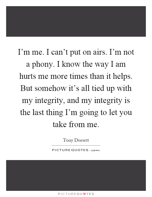 I'm me. I can't put on airs. I'm not a phony. I know the way I am hurts me more times than it helps. But somehow it's all tied up with my integrity, and my integrity is the last thing I'm going to let you take from me Picture Quote #1