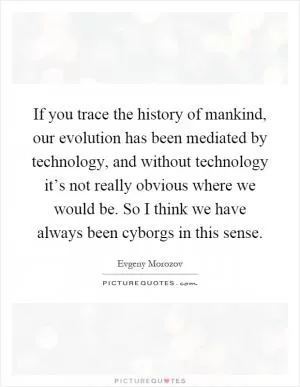 If you trace the history of mankind, our evolution has been mediated by technology, and without technology it’s not really obvious where we would be. So I think we have always been cyborgs in this sense Picture Quote #1