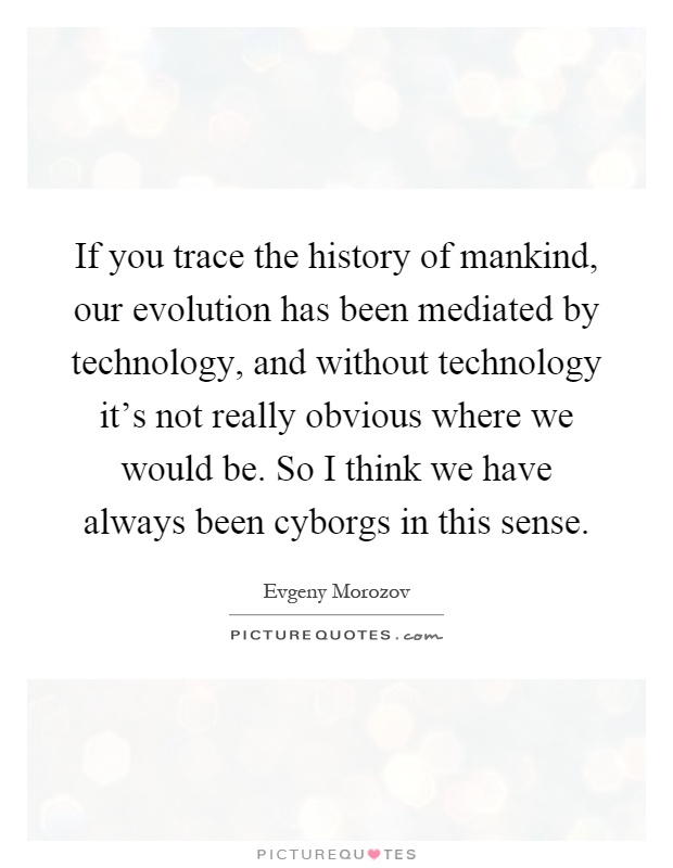 If you trace the history of mankind, our evolution has been mediated by technology, and without technology it's not really obvious where we would be. So I think we have always been cyborgs in this sense Picture Quote #1