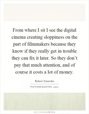 From where I sit I see the digital cinema creating sloppiness on the part of filmmakers because they know if they really get in trouble they can fix it later. So they don’t pay that much attention, and of course it costs a lot of money Picture Quote #1