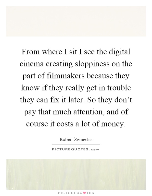 From where I sit I see the digital cinema creating sloppiness on the part of filmmakers because they know if they really get in trouble they can fix it later. So they don't pay that much attention, and of course it costs a lot of money Picture Quote #1