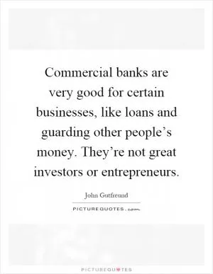 Commercial banks are very good for certain businesses, like loans and guarding other people’s money. They’re not great investors or entrepreneurs Picture Quote #1