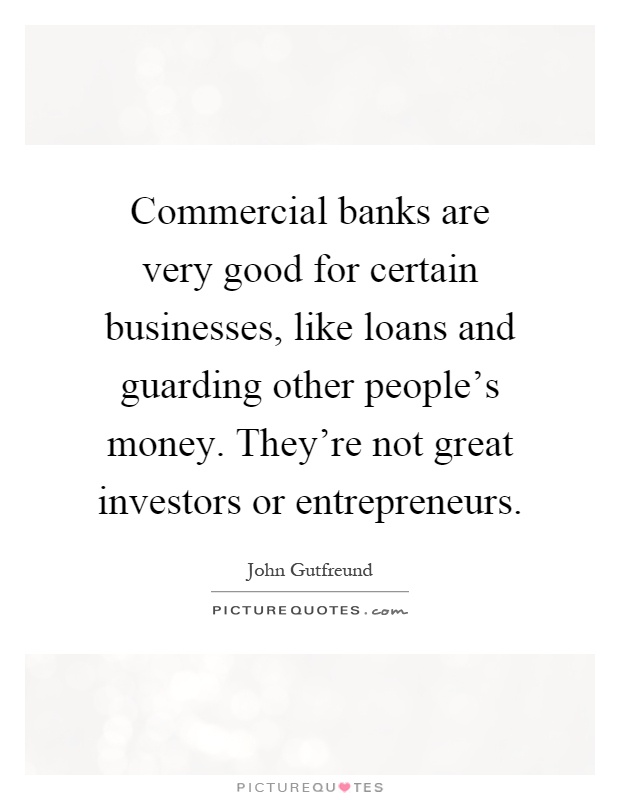 Commercial banks are very good for certain businesses, like loans and guarding other people's money. They're not great investors or entrepreneurs Picture Quote #1