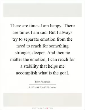 There are times I am happy. There are times I am sad. But I always try to separate emotion from the need to reach for something stronger, deeper. And then no matter the emotion, I can reach for a stability that helps me accomplish what is the goal Picture Quote #1