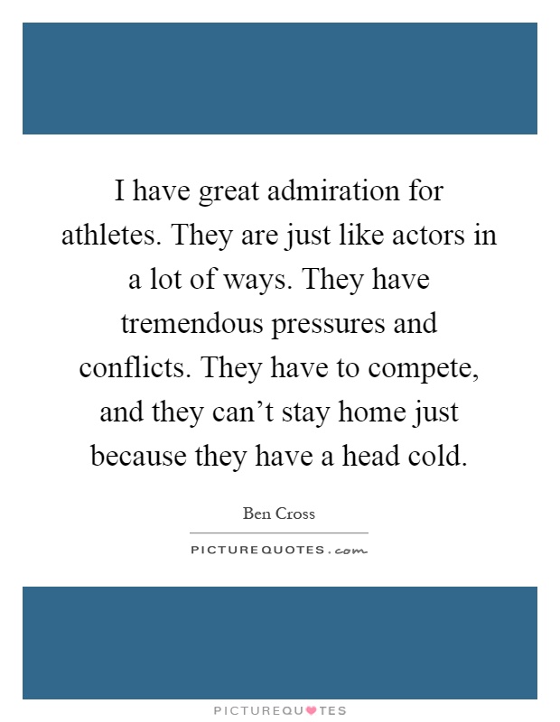 I have great admiration for athletes. They are just like actors in a lot of ways. They have tremendous pressures and conflicts. They have to compete, and they can't stay home just because they have a head cold Picture Quote #1