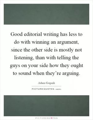 Good editorial writing has less to do with winning an argument, since the other side is mostly not listening, than with telling the guys on your side how they ought to sound when they’re arguing Picture Quote #1