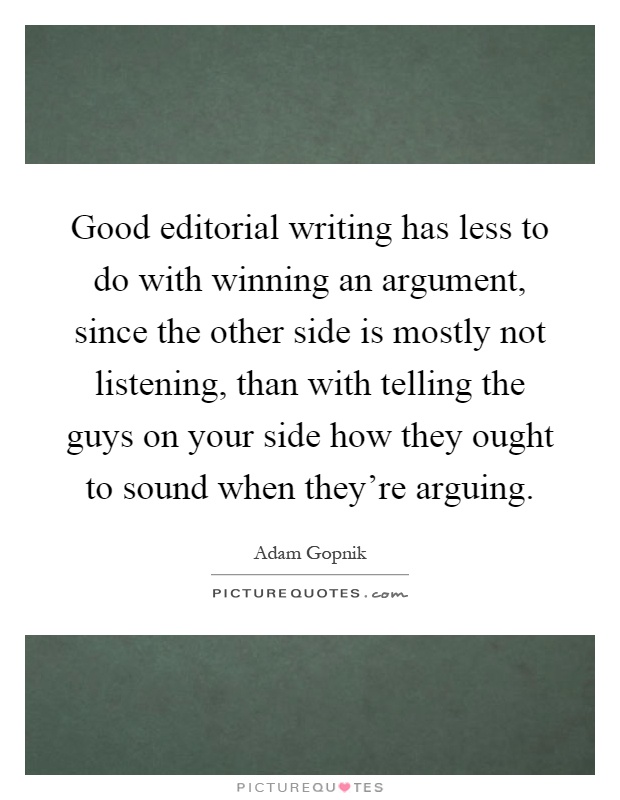 Good editorial writing has less to do with winning an argument, since the other side is mostly not listening, than with telling the guys on your side how they ought to sound when they're arguing Picture Quote #1