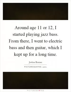 Around age 11 or 12, I started playing jazz bass. From there, I went to electric bass and then guitar, which I kept up for a long time Picture Quote #1