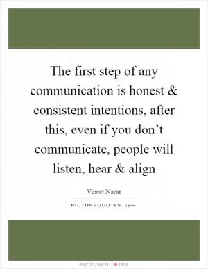 The first step of any communication is honest and consistent intentions, after this, even if you don’t communicate, people will listen, hear and align Picture Quote #1