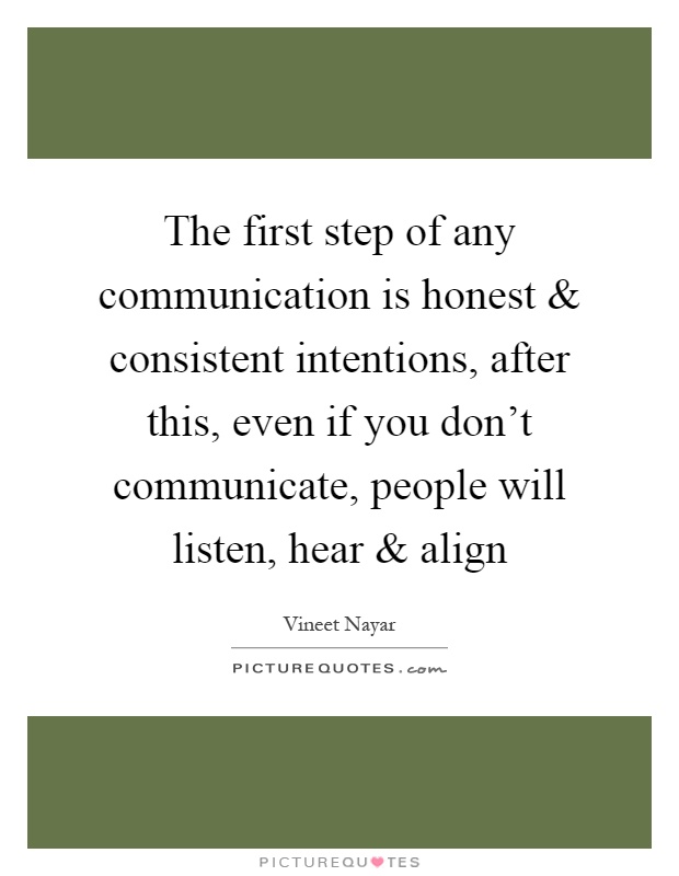 The first step of any communication is honest and consistent intentions, after this, even if you don't communicate, people will listen, hear and align Picture Quote #1