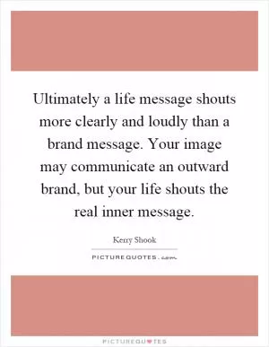 Ultimately a life message shouts more clearly and loudly than a brand message. Your image may communicate an outward brand, but your life shouts the real inner message Picture Quote #1