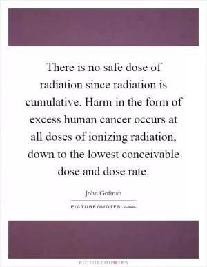 There is no safe dose of radiation since radiation is cumulative. Harm in the form of excess human cancer occurs at all doses of ionizing radiation, down to the lowest conceivable dose and dose rate Picture Quote #1