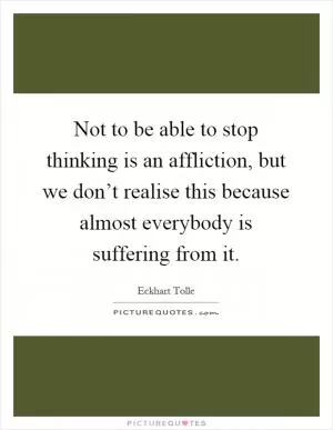 Not to be able to stop thinking is an affliction, but we don’t realise this because almost everybody is suffering from it Picture Quote #1