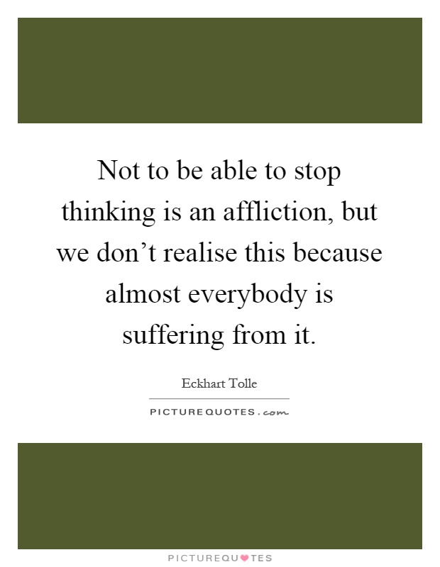 Not to be able to stop thinking is an affliction, but we don't realise this because almost everybody is suffering from it Picture Quote #1