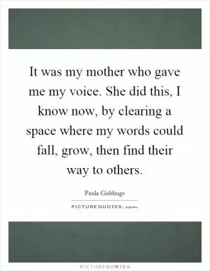 It was my mother who gave me my voice. She did this, I know now, by clearing a space where my words could fall, grow, then find their way to others Picture Quote #1
